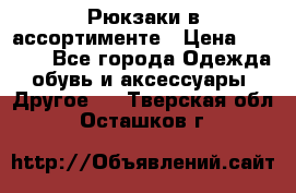 Рюкзаки в ассортименте › Цена ­ 3 500 - Все города Одежда, обувь и аксессуары » Другое   . Тверская обл.,Осташков г.